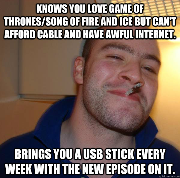 Knows you love Game of Thrones/Song of Fire and Ice but can't afford cable and have awful internet. Brings you a USB stick every week with the new episode on it. - Knows you love Game of Thrones/Song of Fire and Ice but can't afford cable and have awful internet. Brings you a USB stick every week with the new episode on it.  Misc