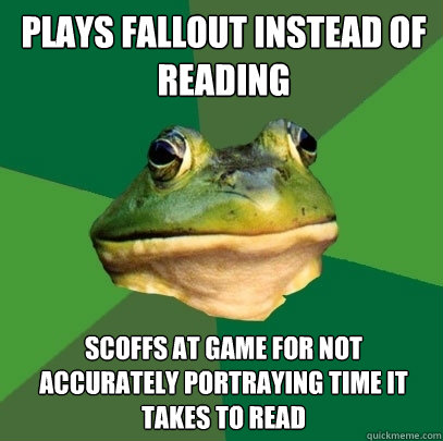 plays fallout instead of reading Scoffs at game for not accurately portraying time it takes to read  Foul Bachelor Frog
