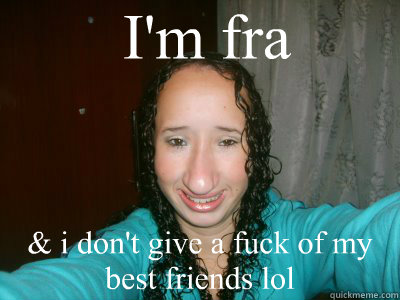 I'm fra  & i don't give a fuck of my best friends lol  