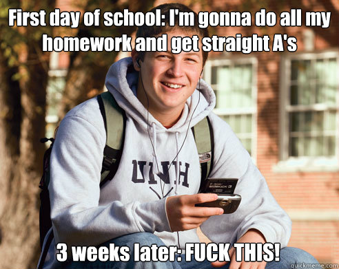 First day of school: I'm gonna do all my homework and get straight A's 3 weeks later: FUCK THIS!  College Freshman