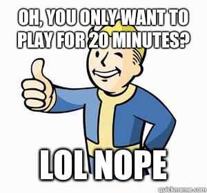 Oh, you only want to play for 20 minutes? LOL NOPE  Vault Boy