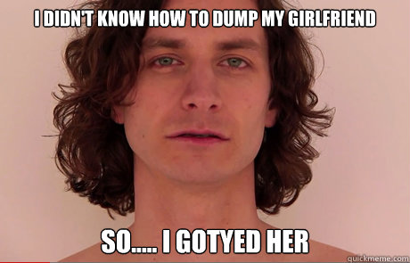 I didn't know how to dump my girlfriend  So..... I gotyed her  
