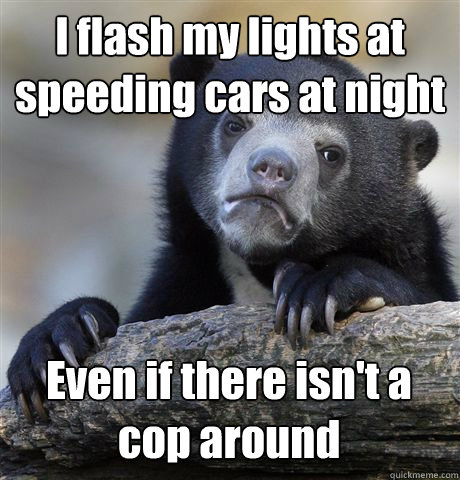 I flash my lights at speeding cars at night Even if there isn't a cop around  Confession Bear