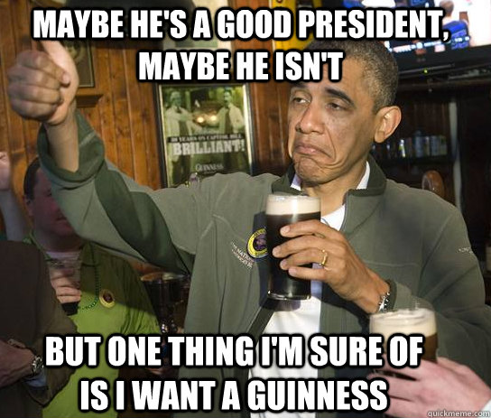 Maybe he's a good president, maybe he isn't But one thing I'm sure of is I want a Guinness  Upvoting Obama