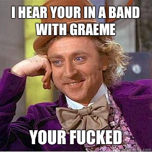 i hear your in a band with Graeme Your Fucked   Condescending Wonka