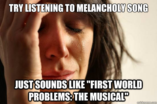 Try listening to melancholy song Just sounds like 
