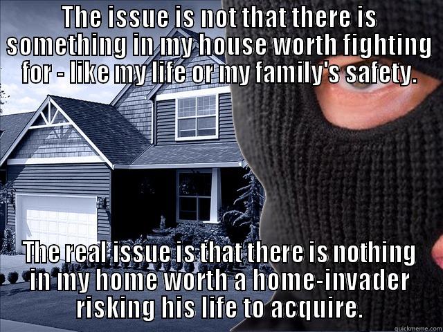 What is a life worth? - THE ISSUE IS NOT THAT THERE IS SOMETHING IN MY HOUSE WORTH FIGHTING FOR - LIKE MY LIFE OR MY FAMILY'S SAFETY. THE REAL ISSUE IS THAT THERE IS NOTHING IN MY HOME WORTH A HOME-INVADER RISKING HIS LIFE TO ACQUIRE. Misc