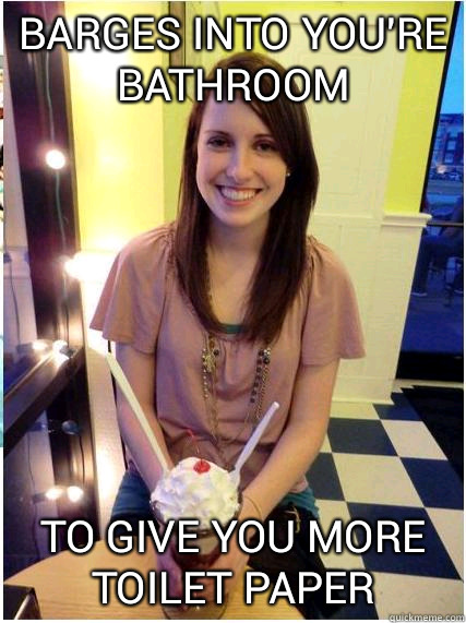 Barges into you're bathroom To give you more toilet paper  Misunderstood Girlfriend