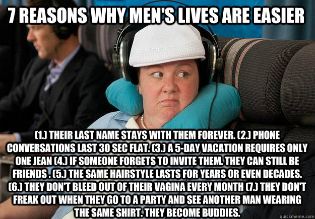 7 reasons why men's lives are easier  (1.) Their last name stays with them forever. (2.) phone conversations last 30 sec flat. (3.) A 5-day vacation requires only one jean (4.) If someone forgets to invite them. they can still be friends . (5.) The same h  7 reasons why mens lives are easier