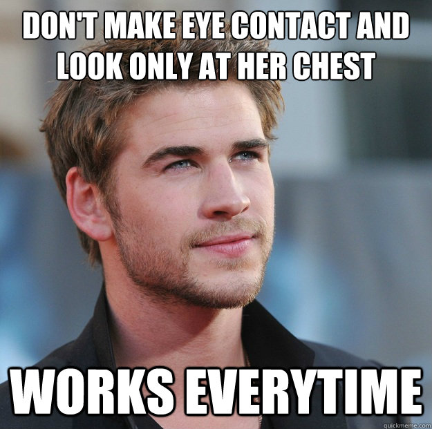 Don't make eye contact and look only at her chest  Works everytime  Attractive Guy Girl Advice