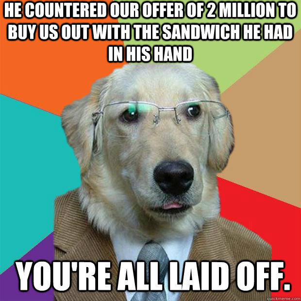 he countered our offer of 2 million to buy us out with the sandwich he had in his hand  you're all laid off. - he countered our offer of 2 million to buy us out with the sandwich he had in his hand  you're all laid off.  Business Dog
