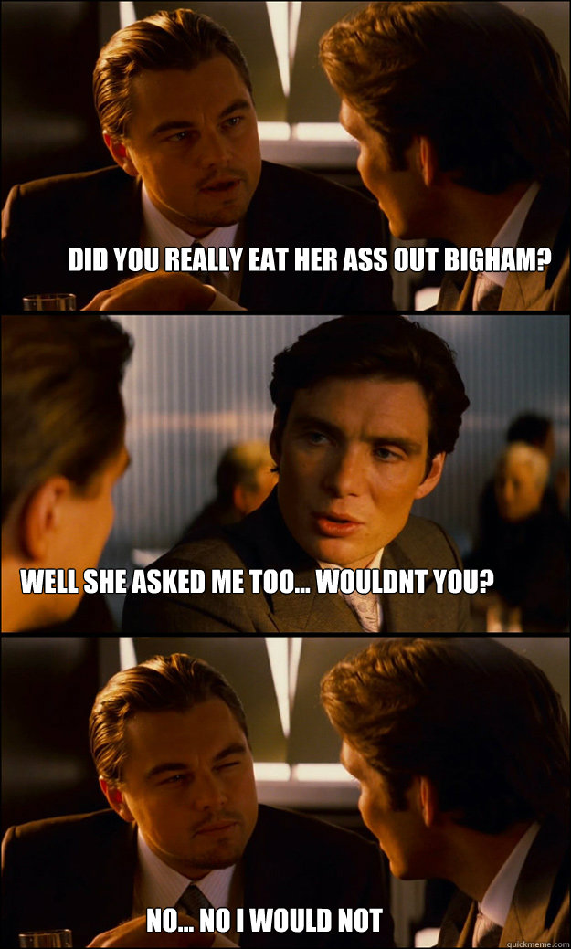 did you really eat her ass out bigham? well she asked me too... wouldnt you? no... no i would not  Inception