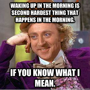 Waking up in the morning is second hardest thing that happens in the morning.  If you know what I mean.  Condescending Wonka