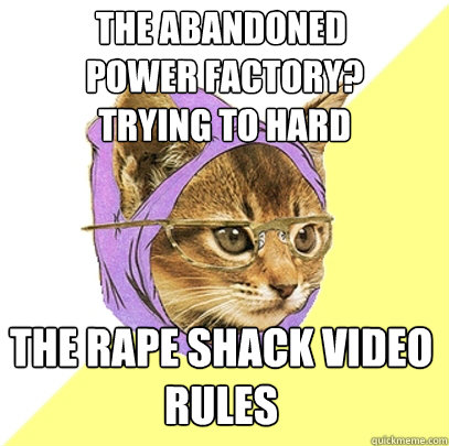 The abandoned
 power factory?
 Trying to hard The rape shack video 
RULES  Hipster Kitty