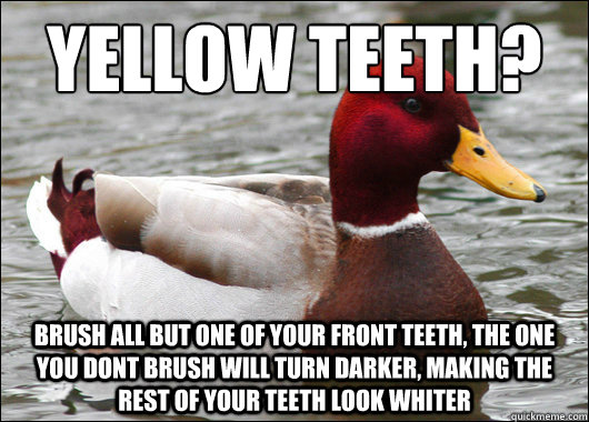 yellow teeth?
 brush all but one of your front teeth, the one you dont brush will turn darker, making the rest of your teeth look whiter  Malicious Advice Mallard