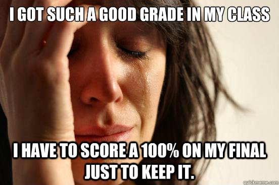 I got such a good grade in my class i have to score a 100% on my final just to keep it.  First World Problems
