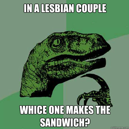 IN A LESBIAN COUPLE WHICE ONE MAKES THE SANDWICH?  Philosoraptor