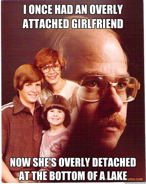 I once had an overly attached girlfriend  Now she's overly detached at the bottom of a lake  Vengeance Dad