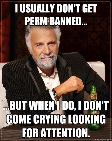 I usually don't get perm banned... ...but when I do, I don't come crying looking for attention.  The Most Interesting Man In The World