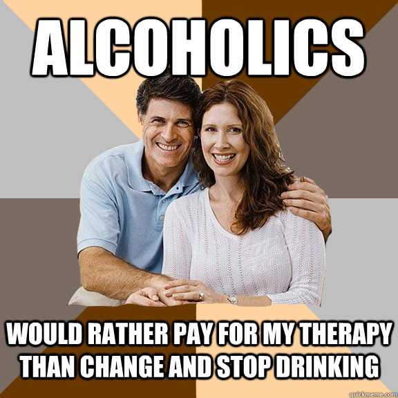 alcoholics would rather pay for my therapy than change and stop drinking - alcoholics would rather pay for my therapy than change and stop drinking  Scumbag Parents