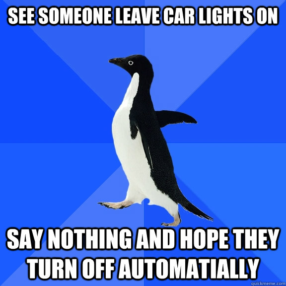 see someone leave car lights on say nothing and hope they turn off automatially  Socially Awkward Penguin