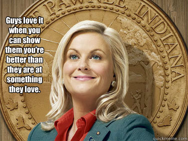 Guys love it when you can show them you're better than they are at something they love.  Leslie Knope