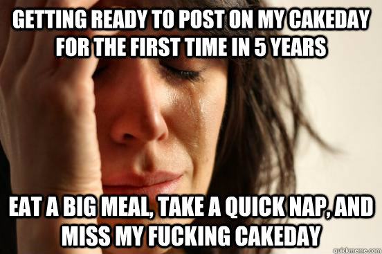 Getting ready to post on my cakeday for the first time in 5 years eat a big meal, take a quick nap, and miss my fucking cakeday  First World Problems