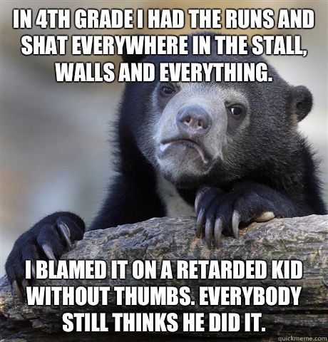 In 4th grade I had the runs and shat everywhere in the stall, walls and everything. I blamed it on a retarded kid without thumbs. Everybody still thinks he did it.  Confession Bear