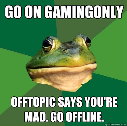 Go on gamingonly offtopic says you're mad. Go offline.  Foul Bachelor Frog