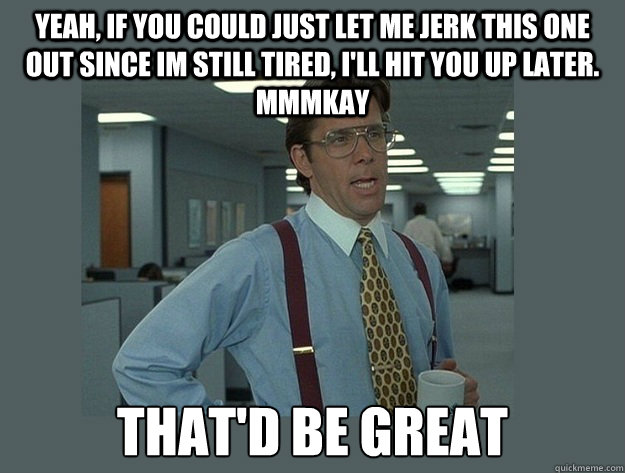 Yeah, if you could just let me jerk this one out since im still tired, i'll hit you up later. Mmmkay That'd be great - Yeah, if you could just let me jerk this one out since im still tired, i'll hit you up later. Mmmkay That'd be great  Office Space Lumbergh