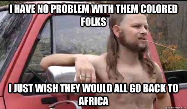 I have no problem with them colored folks I just wish they would all go back to Africa  Almost Politically Correct Redneck