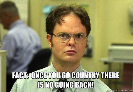  Fact:  once you go country there 
is no going back!  Dwight