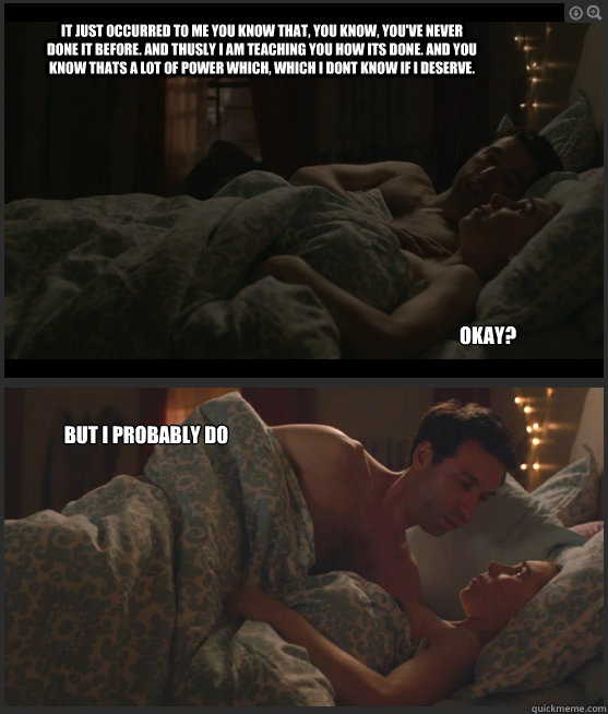 It just occurred to me you know that, you know, you've never done it before. And thusly I am teaching you how its done. And you know thats a lot of power which, which I dont know if I deserve.   Okay? But I probably do - It just occurred to me you know that, you know, you've never done it before. And thusly I am teaching you how its done. And you know thats a lot of power which, which I dont know if I deserve.   Okay? But I probably do  Misc