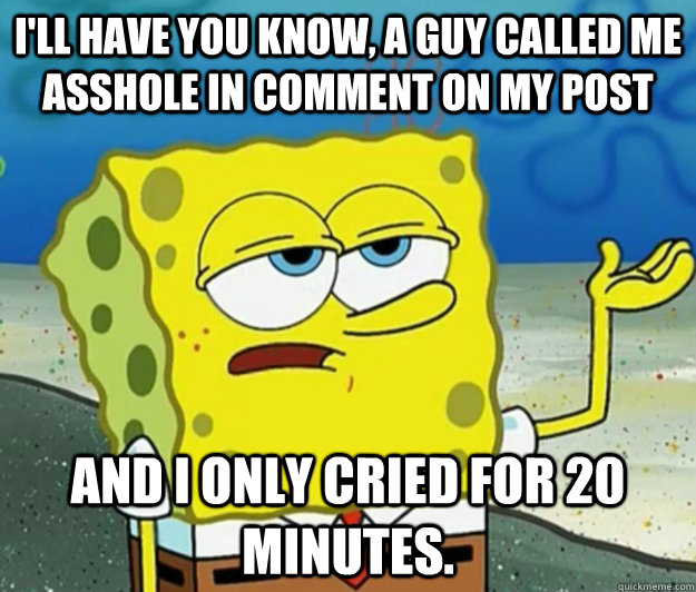 i'll have you know, a guy called me asshole in comment on my post and I only cried for 20 minutes.  Tough Spongebob