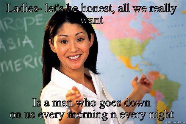LADIES- LET'S BE HONEST, ALL WE REALLY WANT IS A MAN WHO GOES DOWN ON US EVERY MORNING N EVERY NIGHT Unhelpful High School Teacher