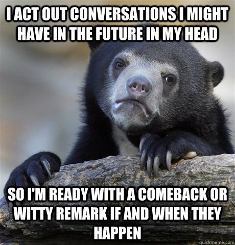 I act out conversations i might have in the future in my head so i'm ready with a comeback or witty remark if and when they happen - I act out conversations i might have in the future in my head so i'm ready with a comeback or witty remark if and when they happen  Confession Bear