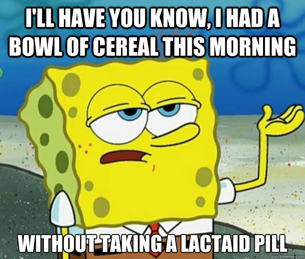 I'll have you know, I had a bowl of cereal this morning without taking a lactaid pill  Tough Spongebob