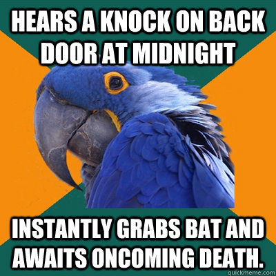 Hears a knock on back door at midnight Instantly grabs bat and awaits oncoming death.  Paranoid Parrot