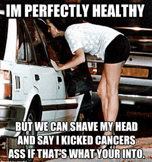 Im perfectly healthy But we can shave my head and say I kicked cancers ass if that's what your into.  Karma Whore