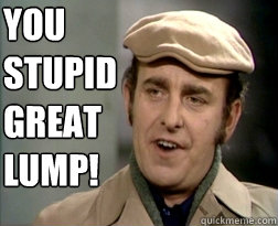 You 
stupid 
great 
LUMP! - You 
stupid 
great 
LUMP!  You stupid great lump!