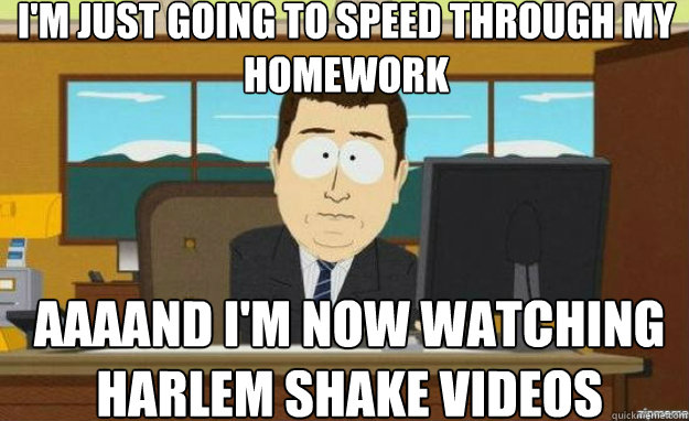 I'm just going to speed through my homework AAAAND I'm now watching Harlem Shake Videos  aaaand its gone