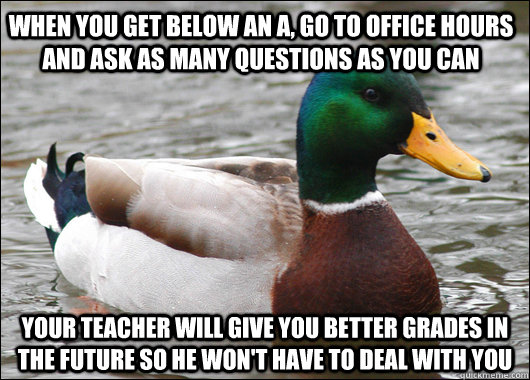 when you get below an a, go to office hours and ask as many questions as you can your teacher will give you better grades in the future so he won't have to deal with you - when you get below an a, go to office hours and ask as many questions as you can your teacher will give you better grades in the future so he won't have to deal with you  Actual Advice Mallard