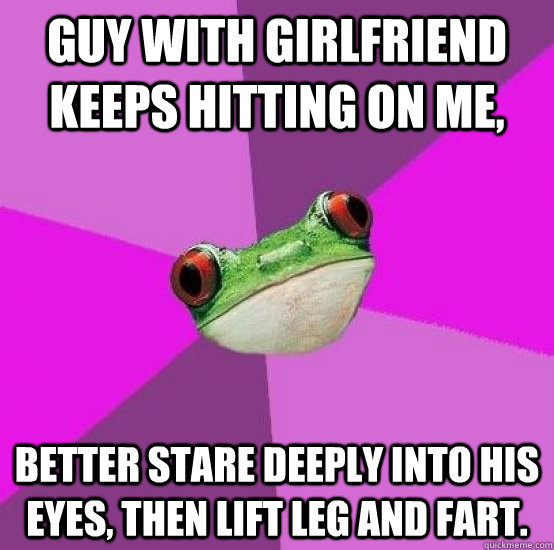 Guy with girlfriend keeps hitting on me, Better stare deeply into his eyes, then lift leg and fart.  Foul bachlorette frog