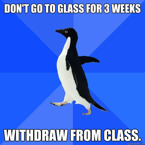 Don't go to glass for 3 weeks withdraw from class.  Socially Awkward Penguin