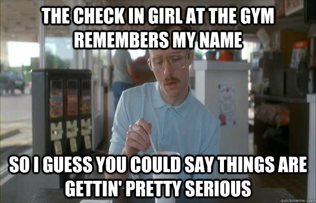 The check in girl at the gym remembers my name So I guess you could say things are gettin' pretty serious  Kip from Napoleon Dynamite