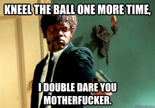 Kneel the ball one more time, I double dare you motherfucker.  ANGRY SAMUEL