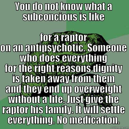 YOU DO NOT KNOW WHAT A SUBCONCIOUS IS LIKE FOR A RAPTOR ON AN ANTIPSYCHOTIC. SOMEONE WHO DOES EVERYTHING FOR THE RIGHT REASONS DIGNITY IS TAKEN AWAY FROM THEM AND THEY END UP OVERWEIGHT WITHOUT A LIFE. JUST GIVE THE RAPTOR HIS FAMILY. IT WILL SETTLE EVERYTHING. NO MEDICATION. Philosoraptor