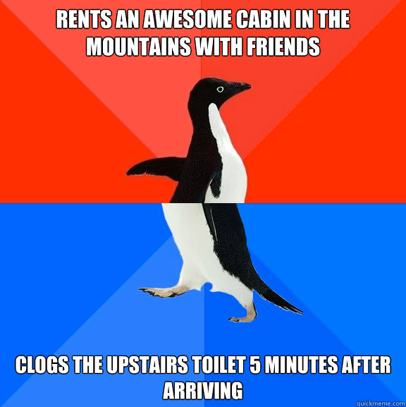 Rents an awesome cabin in the mountains with friends Clogs the upstairs toilet 5 minutes after arriving - Rents an awesome cabin in the mountains with friends Clogs the upstairs toilet 5 minutes after arriving  Socially Awesome Awkward Penguin