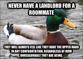 Never have a landlord for a roommate They will always feel like they have the upper hand in any confrontation, regardless of how unreasonable they are being.  Good Advice Duck