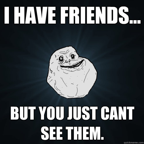 I have friends... but you just cant see them.  Forever Alone